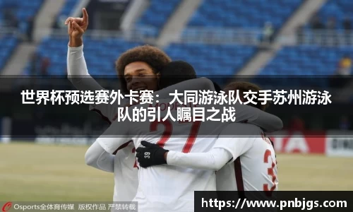 世界杯预选赛外卡赛:大同游泳队交手苏州游泳队的引人瞩目之战