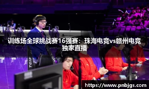训练场全球挑战赛16强赛:珠海电竞vs赣州电竞独家直播
